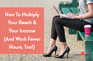 How To Multiply Your Reach & Your Income (While Working Fewer Hours!)